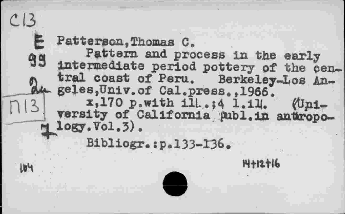 ﻿Є ІЗ
Е
93
Patterson,Thomas С.
Pattern and process tn the early intermediate period pottery of the central coast of Peru. Berkeley-Los Angeles,Univ.of Cal.press.,1966.
x,170 p.with ill. И 1.ІЩ. (Ûpi-versity of California publ.in anttropo-
Bibliogr.:р.133-13б

